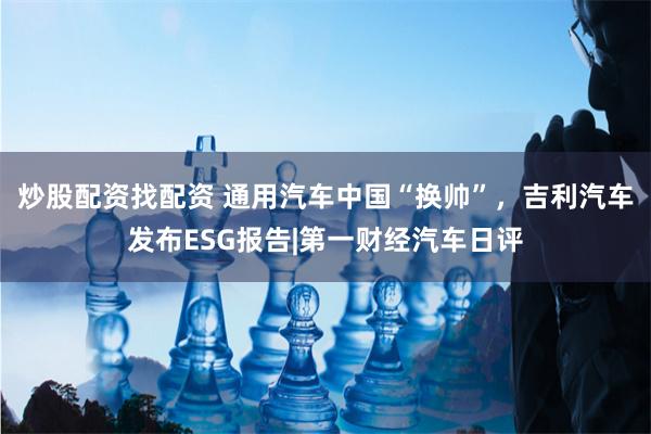 炒股配资找配资 通用汽车中国“换帅”，吉利汽车发布ESG报告|第一财经汽车日评