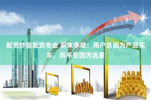 配资炒股配资专业 蔚来李斌：用户是因为产品买车，而不是因为流量