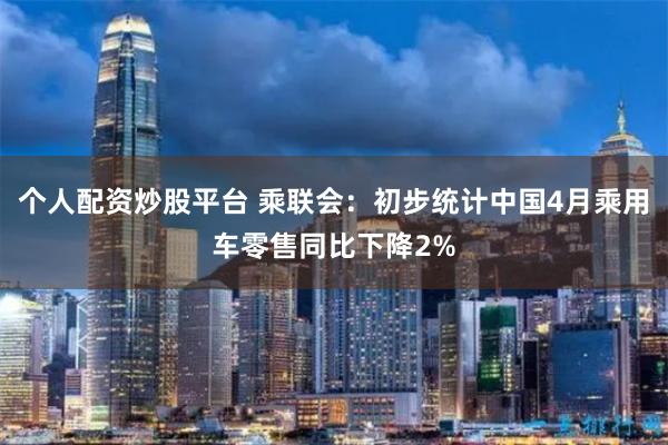 个人配资炒股平台 乘联会：初步统计中国4月乘用车零售同比下降2%