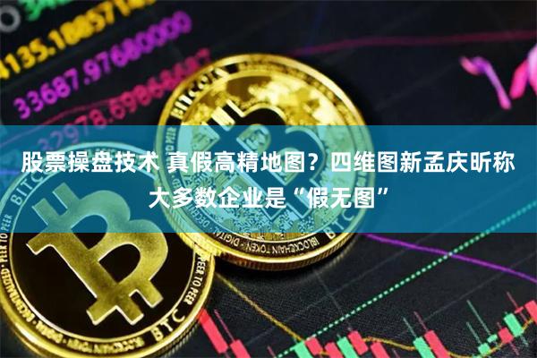 股票操盘技术 真假高精地图？四维图新孟庆昕称大多数企业是“假无图”