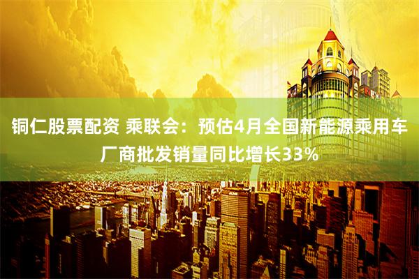 铜仁股票配资 乘联会：预估4月全国新能源乘用车厂商批发销量同比增长33%