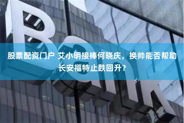 股票配资门户 艾小明接棒何晓庆，换帅能否帮助长安福特止跌回升？