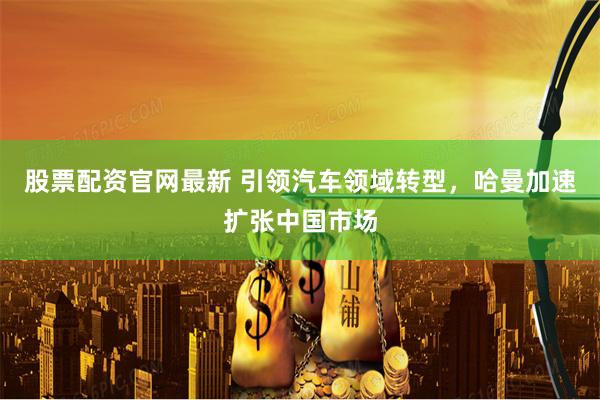股票配资官网最新 引领汽车领域转型，哈曼加速扩张中国市场