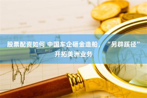 股票配资如何 中国车企砸金造船， “另辟蹊径”开拓美洲业务