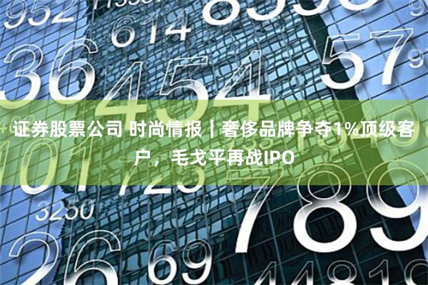 证券股票公司 时尚情报｜奢侈品牌争夺1%顶级客户，毛戈平再战IPO
