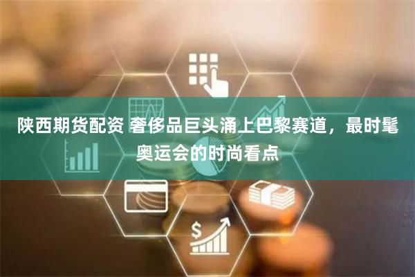 陕西期货配资 奢侈品巨头涌上巴黎赛道，最时髦奥运会的时尚看点