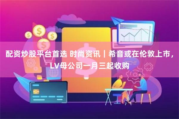 配资炒股平台首选 时尚资讯｜希音或在伦敦上市，LV母公司一月三起收购
