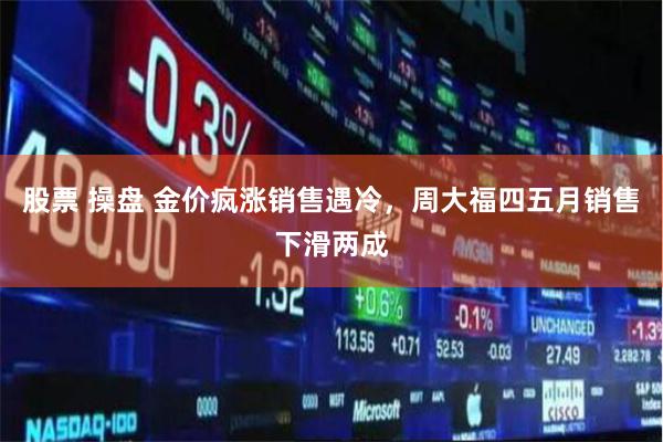 股票 操盘 金价疯涨销售遇冷，周大福四五月销售下滑两成