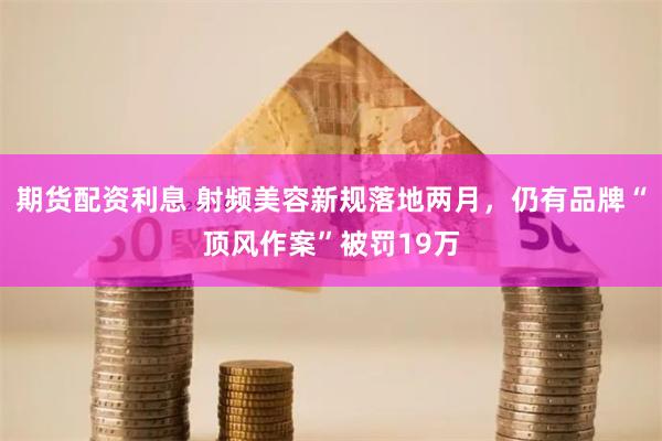 期货配资利息 射频美容新规落地两月，仍有品牌“顶风作案”被罚19万
