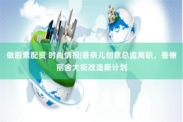 做股票配资 时尚情报|香奈儿创意总监离职，香榭丽舍大街改造新计划