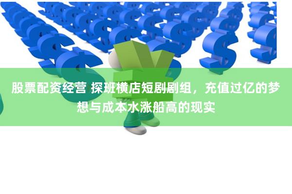 股票配资经营 探班横店短剧剧组，充值过亿的梦想与成本水涨船高的现实