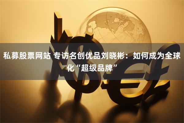 私募股票网站 专访名创优品刘晓彬：如何成为全球化“超级品牌”