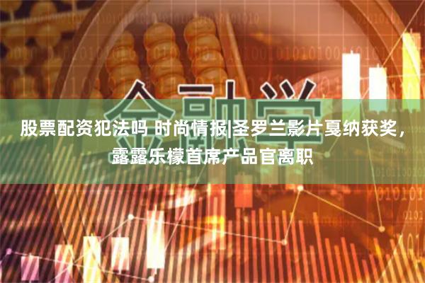 股票配资犯法吗 时尚情报|圣罗兰影片戛纳获奖，露露乐檬首席产品官离职