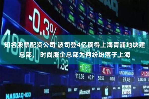 知名股票配资公司 波司登4亿摘得上海青浦地块建总部， 时尚服企总部为何纷纷落子上海