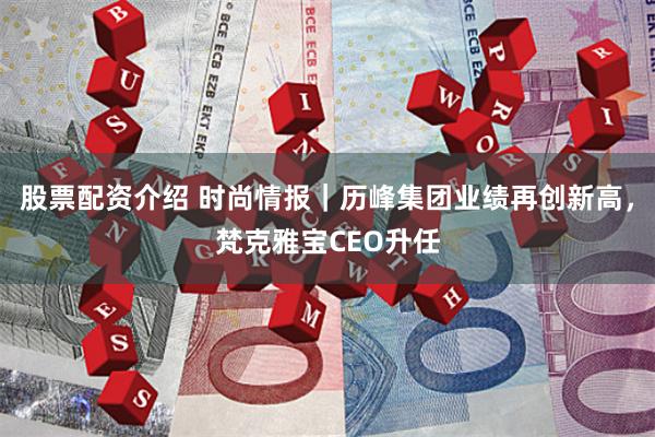 股票配资介绍 时尚情报｜历峰集团业绩再创新高，梵克雅宝CEO升任