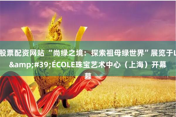 股票配资网站 “尚绿之境：探索祖母绿世界”展览于L&#39;ÉCOLE珠宝艺术中心（上海）开幕