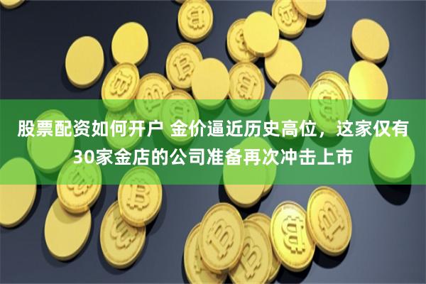股票配资如何开户 金价逼近历史高位，这家仅有30家金店的公司准备再次冲击上市