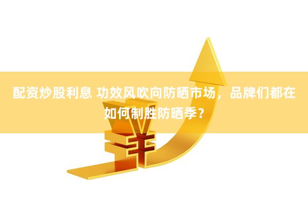 配资炒股利息 功效风吹向防晒市场，品牌们都在如何制胜防晒季？