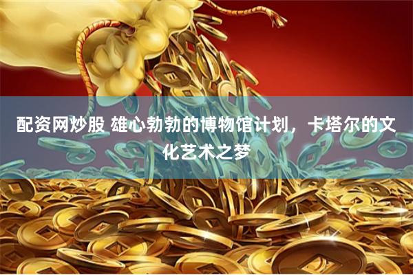 配资网炒股 雄心勃勃的博物馆计划，卡塔尔的文化艺术之梦