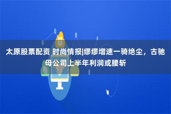 太原股票配资 时尚情报|缪缪增速一骑绝尘，古驰母公司上半年利润或腰斩