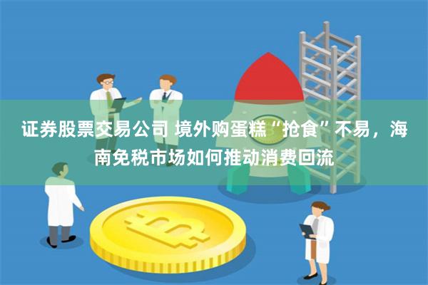 证券股票交易公司 境外购蛋糕“抢食”不易，海南免税市场如何推动消费回流