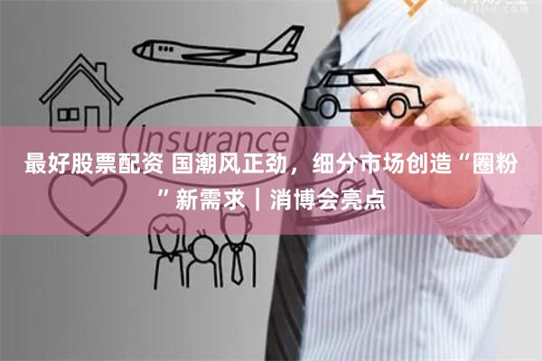 最好股票配资 国潮风正劲，细分市场创造“圈粉”新需求｜消博会亮点