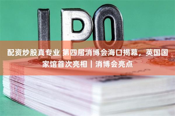 配资炒股真专业 第四届消博会海口揭幕，英国国家馆首次亮相｜消博会亮点
