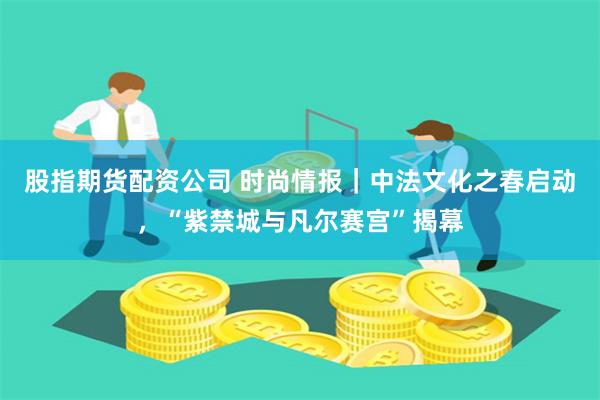 股指期货配资公司 时尚情报｜中法文化之春启动，“紫禁城与凡尔赛宫”揭幕