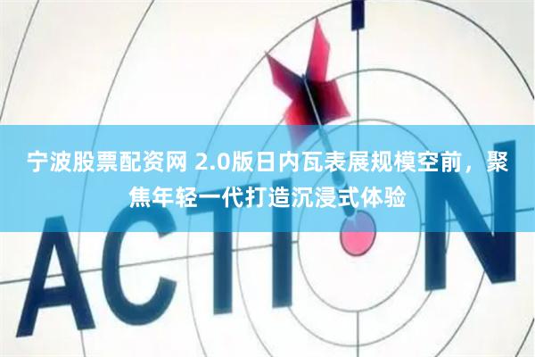 宁波股票配资网 2.0版日内瓦表展规模空前，聚焦年轻一代打造沉浸式体验