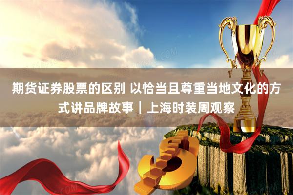 期货证券股票的区别 以恰当且尊重当地文化的方式讲品牌故事｜上海时装周观察