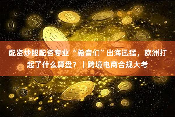 配资炒股配资专业 “希音们”出海迅猛，欧洲打起了什么算盘？｜跨境电商合规大考