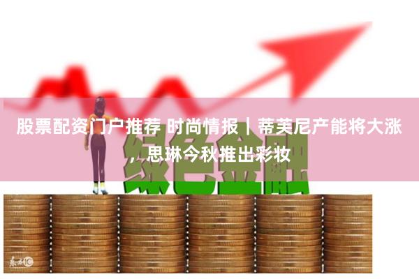 股票配资门户推荐 时尚情报｜蒂芙尼产能将大涨，思琳今秋推出彩妆