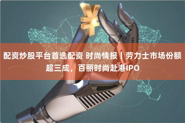 配资炒股平台首选配资 时尚情报｜劳力士市场份额超三成，百丽时尚赴港IPO