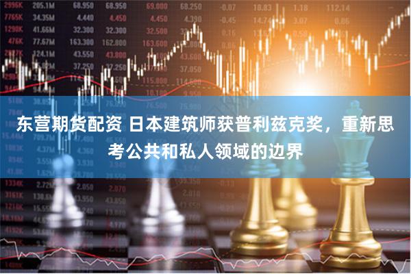 东营期货配资 日本建筑师获普利兹克奖，重新思考公共和私人领域的边界