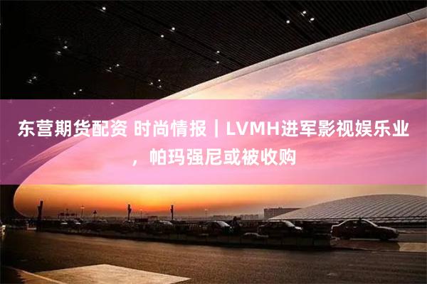 东营期货配资 时尚情报｜LVMH进军影视娱乐业，帕玛强尼或被收购