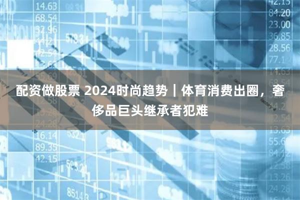 配资做股票 2024时尚趋势｜体育消费出圈，奢侈品巨头继承者犯难