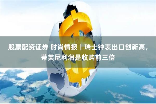 股票配资证券 时尚情报｜瑞士钟表出口创新高，蒂芙尼利润是收购前三倍