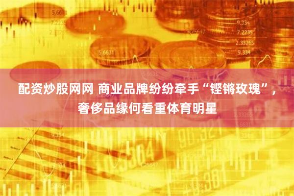 配资炒股网网 商业品牌纷纷牵手“铿锵玫瑰”，奢侈品缘何看重体育明星