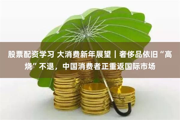 股票配资学习 大消费新年展望｜奢侈品依旧“高烧”不退，中国消费者正重返国际市场
