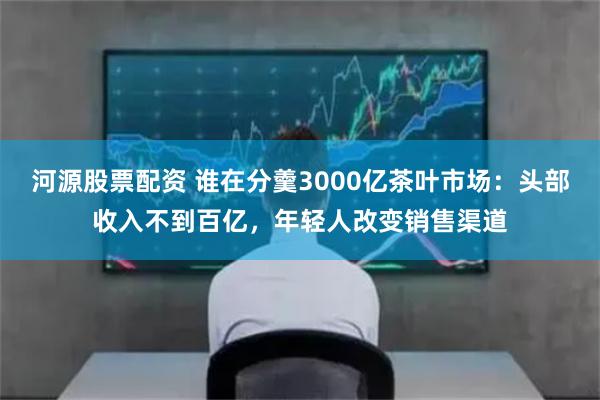 河源股票配资 谁在分羹3000亿茶叶市场：头部收入不到百亿，年轻人改变销售渠道