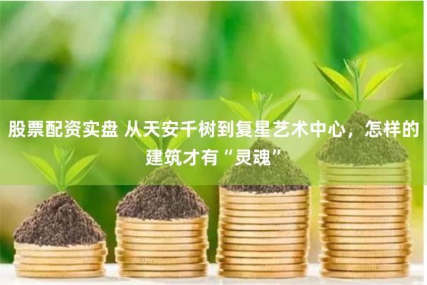 股票配资实盘 从天安千树到复星艺术中心，怎样的建筑才有“灵魂”
