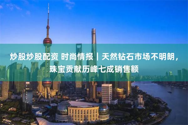 炒股炒股配资 时尚情报｜天然钻石市场不明朗，珠宝贡献历峰七成销售额