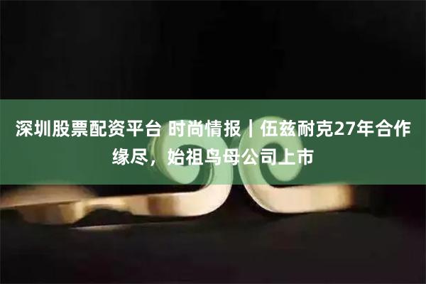 深圳股票配资平台 时尚情报｜伍兹耐克27年合作缘尽，始祖鸟母公司上市