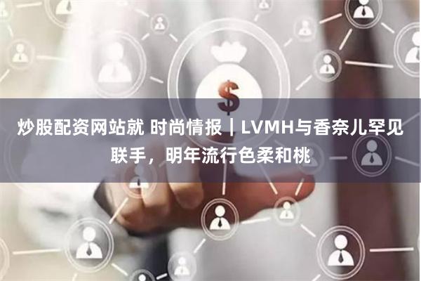 炒股配资网站就 时尚情报｜LVMH与香奈儿罕见联手，明年流行色柔和桃