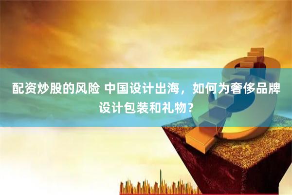 配资炒股的风险 中国设计出海，如何为奢侈品牌设计包装和礼物？