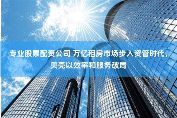 专业股票配资公司 万亿租房市场步入资管时代，贝壳以效率和服务破局