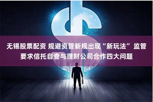 无锡股票配资 规避资管新规出现“新玩法” 监管要求信托自查与理财公司合作四大问题