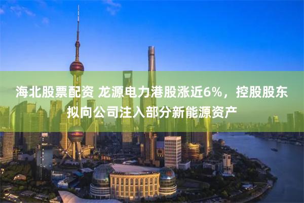 海北股票配资 龙源电力港股涨近6%，控股股东拟向公司注入部分新能源资产