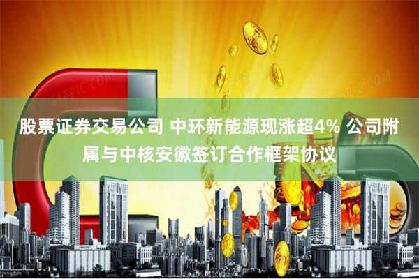 股票证券交易公司 中环新能源现涨超4% 公司附属与中核安徽签订合作框架协议