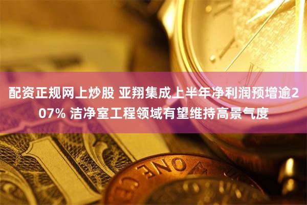 配资正规网上炒股 亚翔集成上半年净利润预增逾207% 洁净室工程领域有望维持高景气度